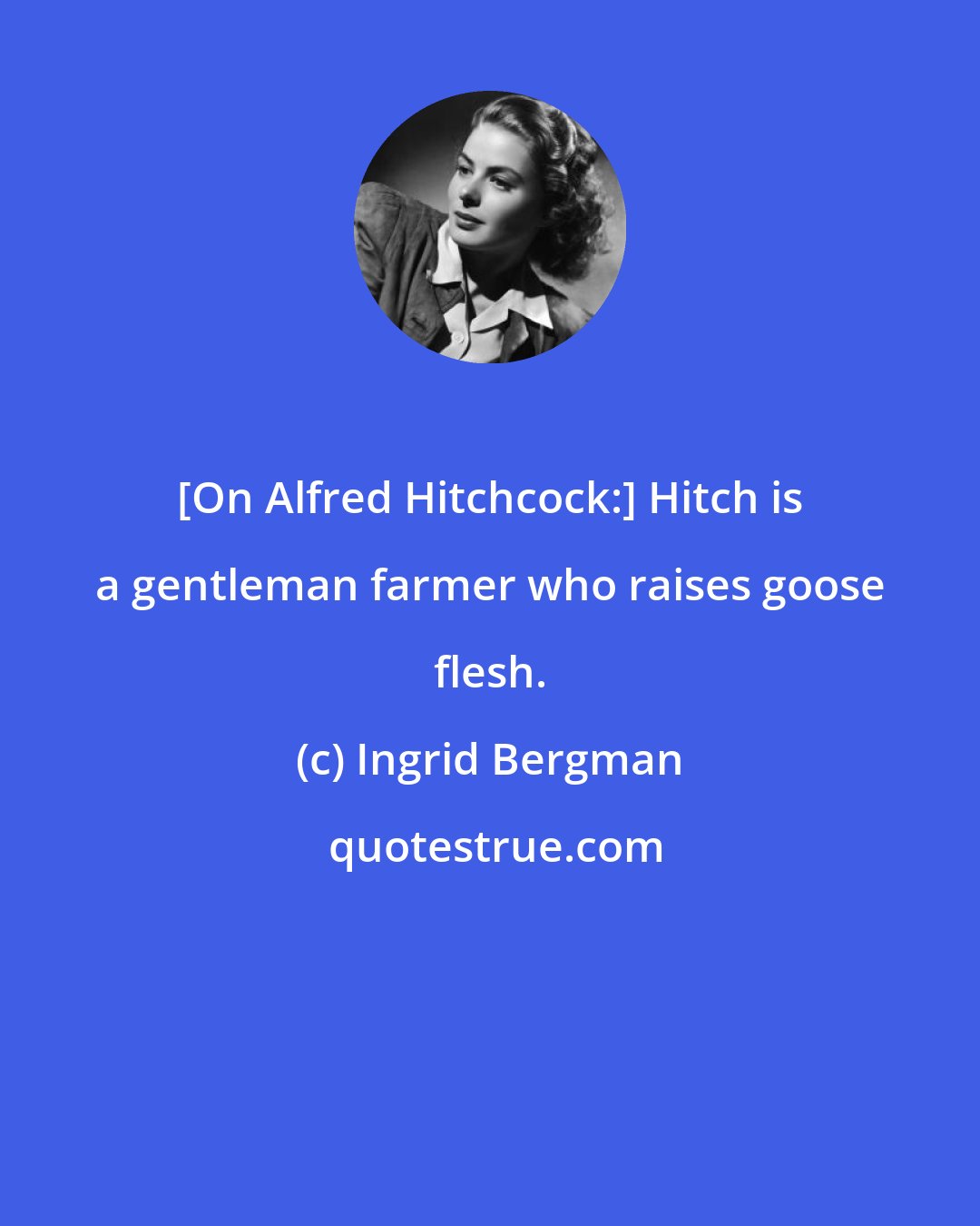 Ingrid Bergman: [On Alfred Hitchcock:] Hitch is a gentleman farmer who raises goose flesh.