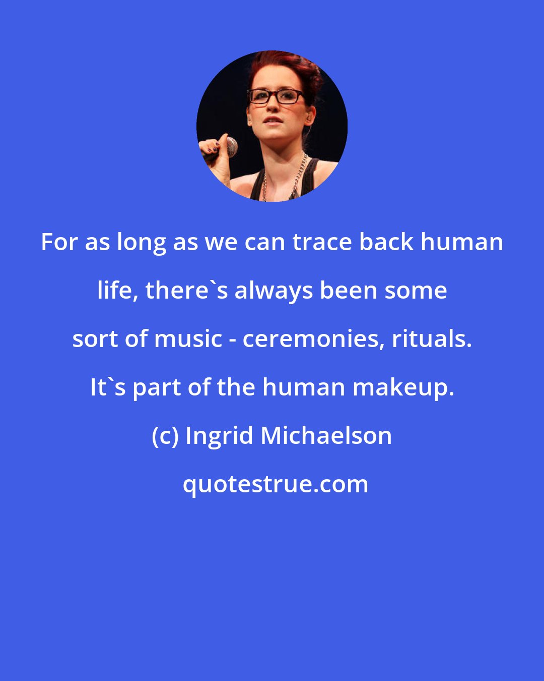 Ingrid Michaelson: For as long as we can trace back human life, there's always been some sort of music - ceremonies, rituals. It's part of the human makeup.