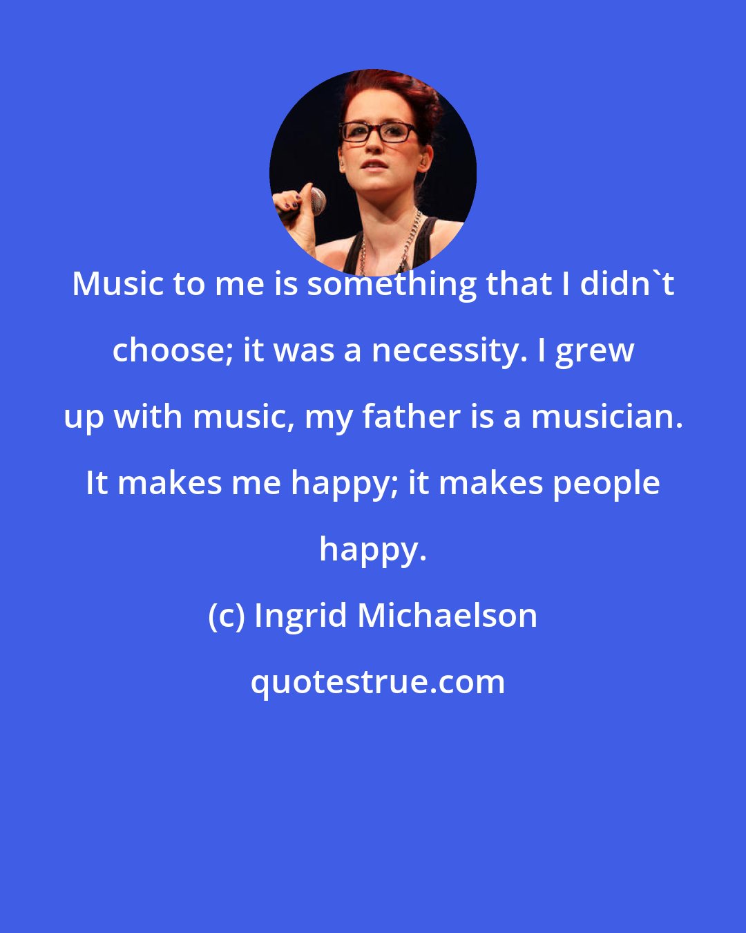 Ingrid Michaelson: Music to me is something that I didn't choose; it was a necessity. I grew up with music, my father is a musician. It makes me happy; it makes people happy.
