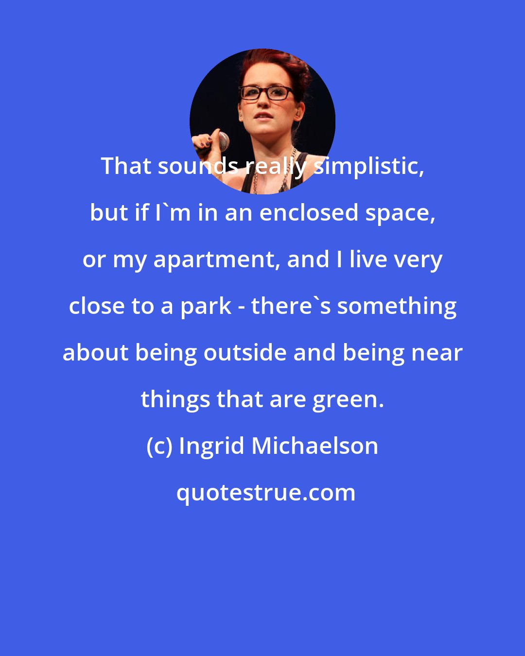 Ingrid Michaelson: That sounds really simplistic, but if I'm in an enclosed space, or my apartment, and I live very close to a park - there's something about being outside and being near things that are green.