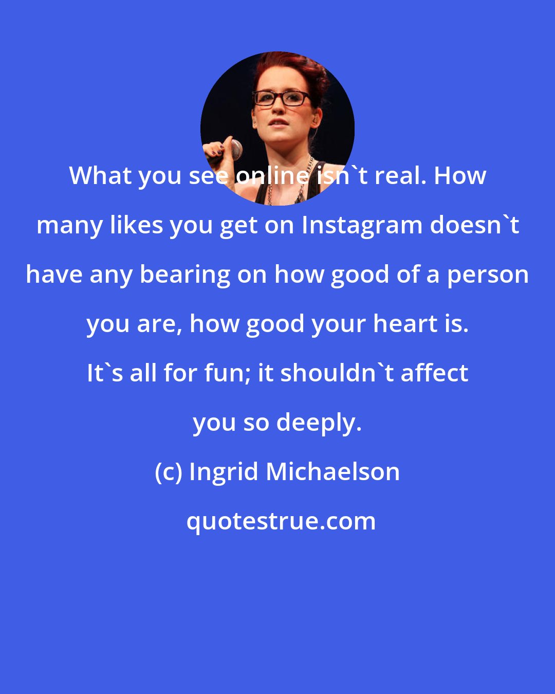Ingrid Michaelson: What you see online isn't real. How many likes you get on Instagram doesn't have any bearing on how good of a person you are, how good your heart is. It's all for fun; it shouldn't affect you so deeply.