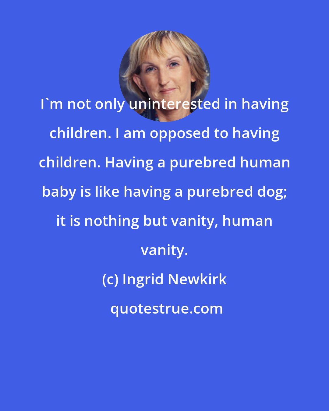 Ingrid Newkirk: I'm not only uninterested in having children. I am opposed to having children. Having a purebred human baby is like having a purebred dog; it is nothing but vanity, human vanity.