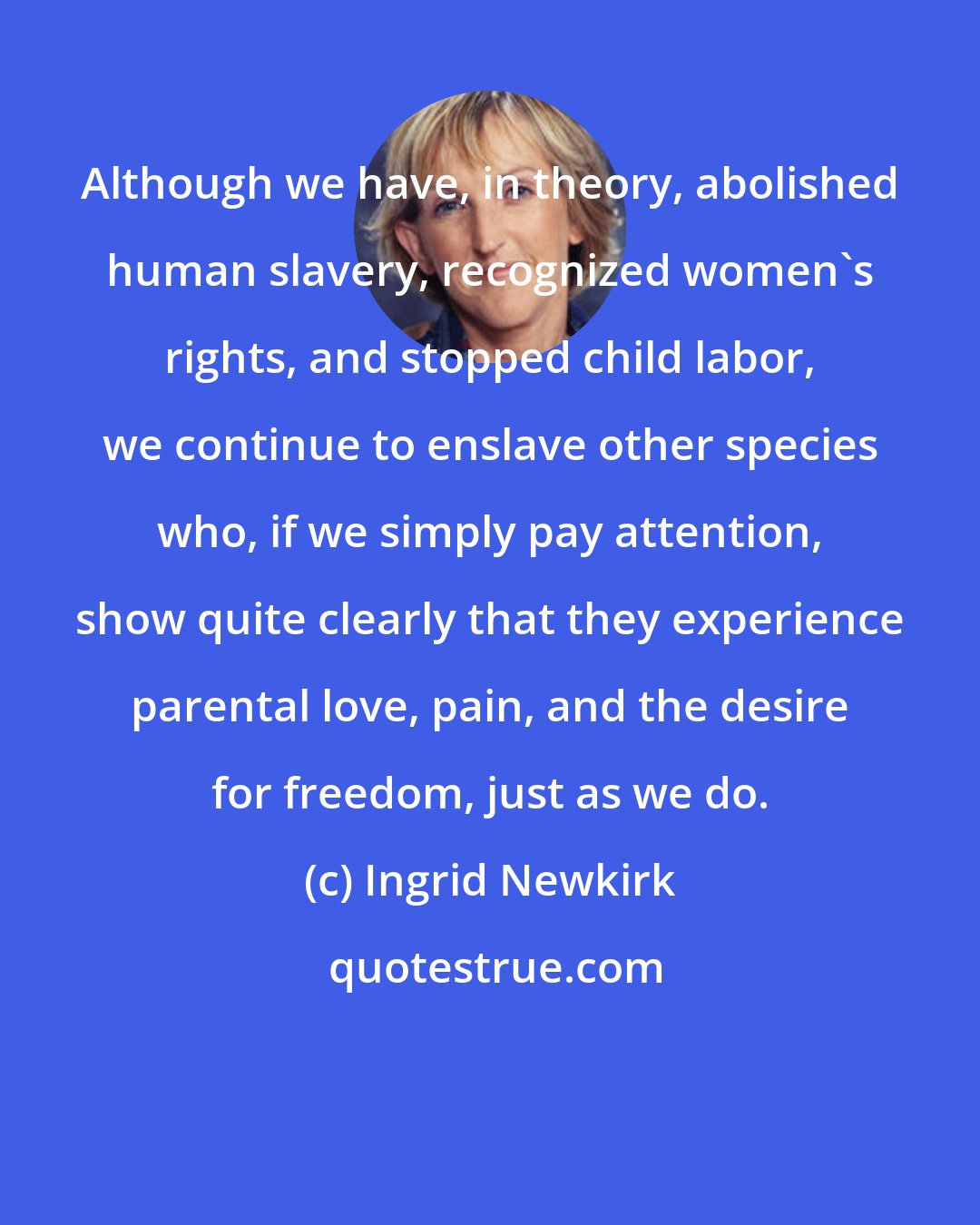 Ingrid Newkirk: Although we have, in theory, abolished human slavery, recognized women's rights, and stopped child labor, we continue to enslave other species who, if we simply pay attention, show quite clearly that they experience parental love, pain, and the desire for freedom, just as we do.