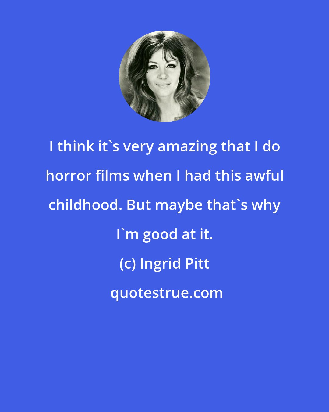 Ingrid Pitt: I think it's very amazing that I do horror films when I had this awful childhood. But maybe that's why I'm good at it.