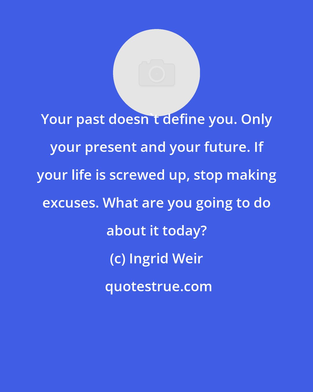 Ingrid Weir: Your past doesn't define you. Only your present and your future. If your life is screwed up, stop making excuses. What are you going to do about it today?