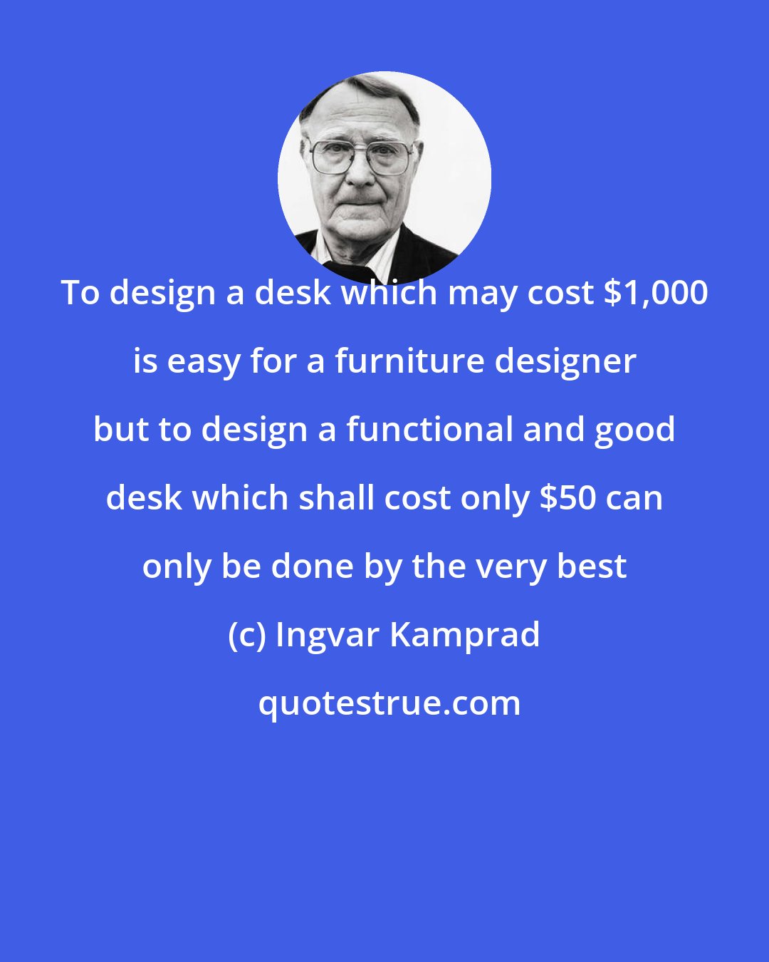 Ingvar Kamprad: To design a desk which may cost $1,000 is easy for a furniture designer but to design a functional and good desk which shall cost only $50 can only be done by the very best
