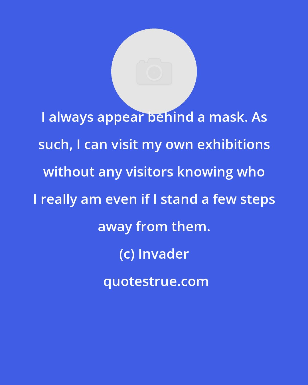 Invader: I always appear behind a mask. As such, I can visit my own exhibitions without any visitors knowing who I really am even if I stand a few steps away from them.