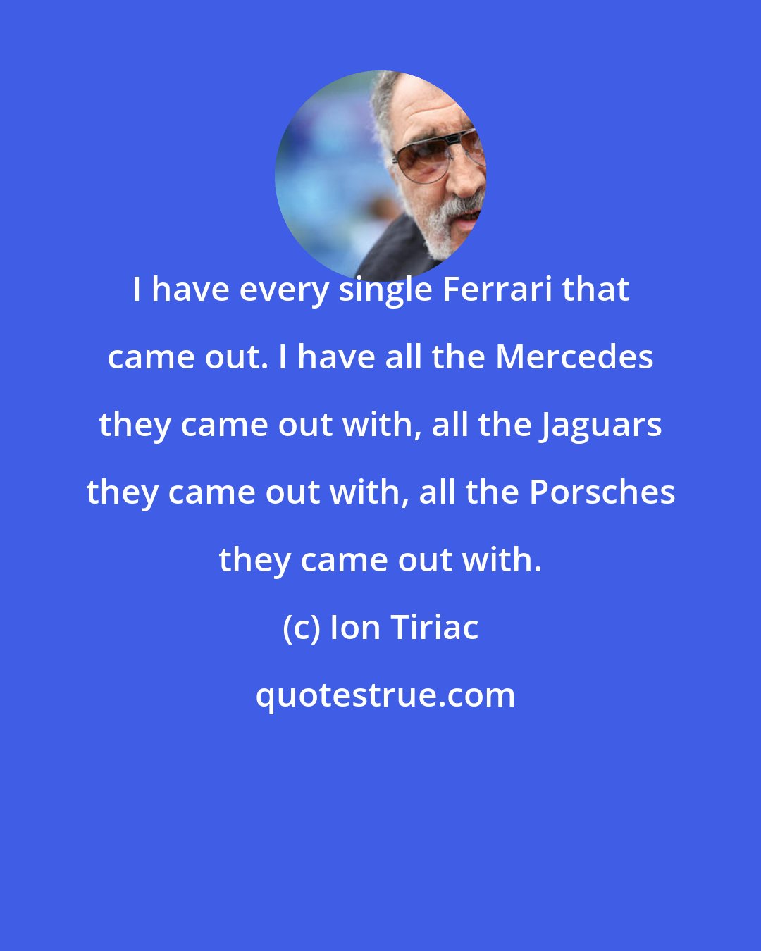 Ion Tiriac: I have every single Ferrari that came out. I have all the Mercedes they came out with, all the Jaguars they came out with, all the Porsches they came out with.