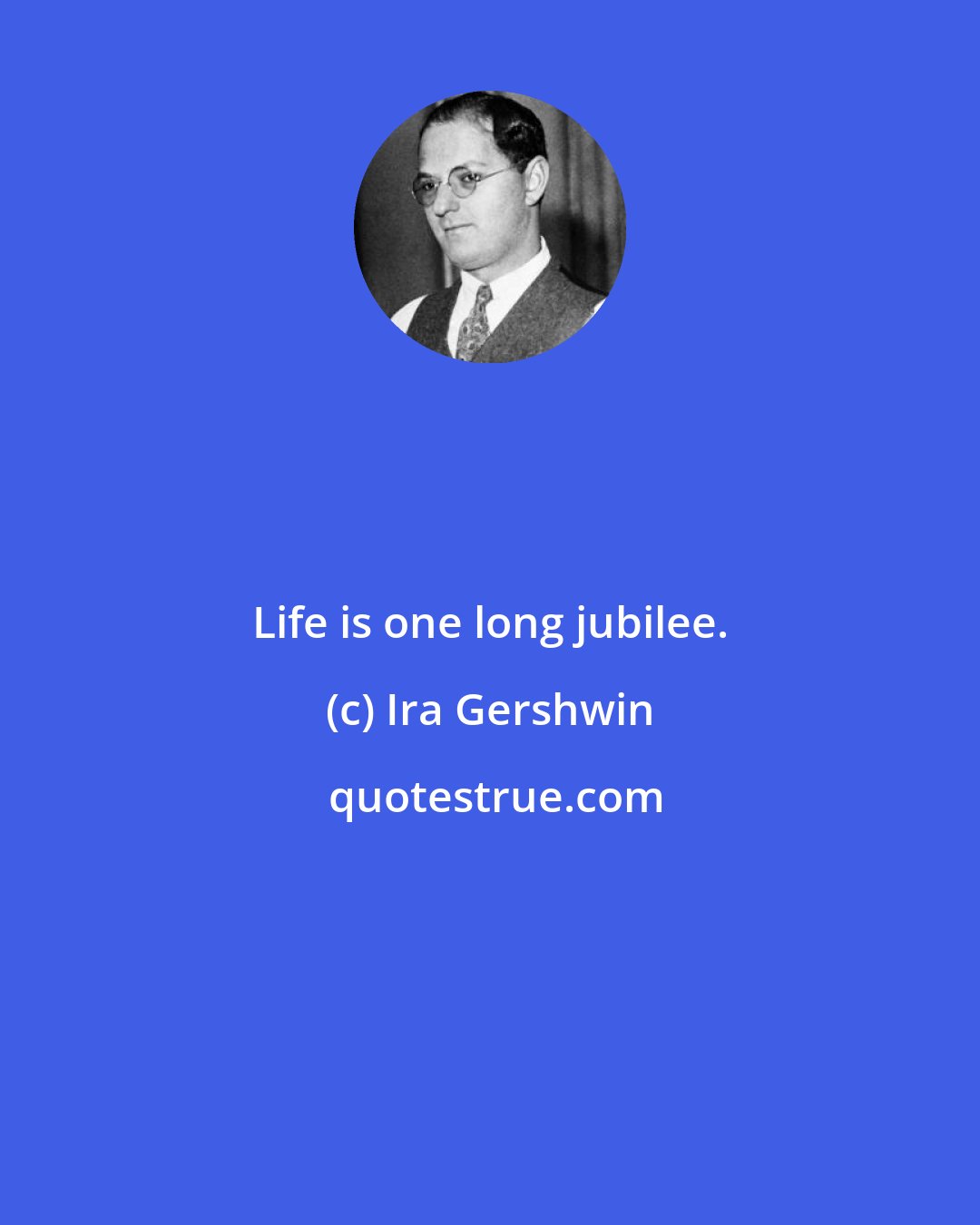 Ira Gershwin: Life is one long jubilee.