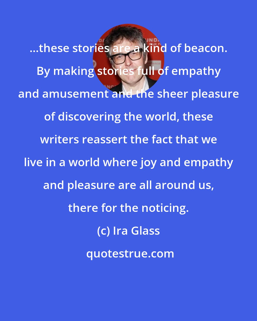 Ira Glass: ...these stories are a kind of beacon. By making stories full of empathy and amusement and the sheer pleasure of discovering the world, these writers reassert the fact that we live in a world where joy and empathy and pleasure are all around us, there for the noticing.