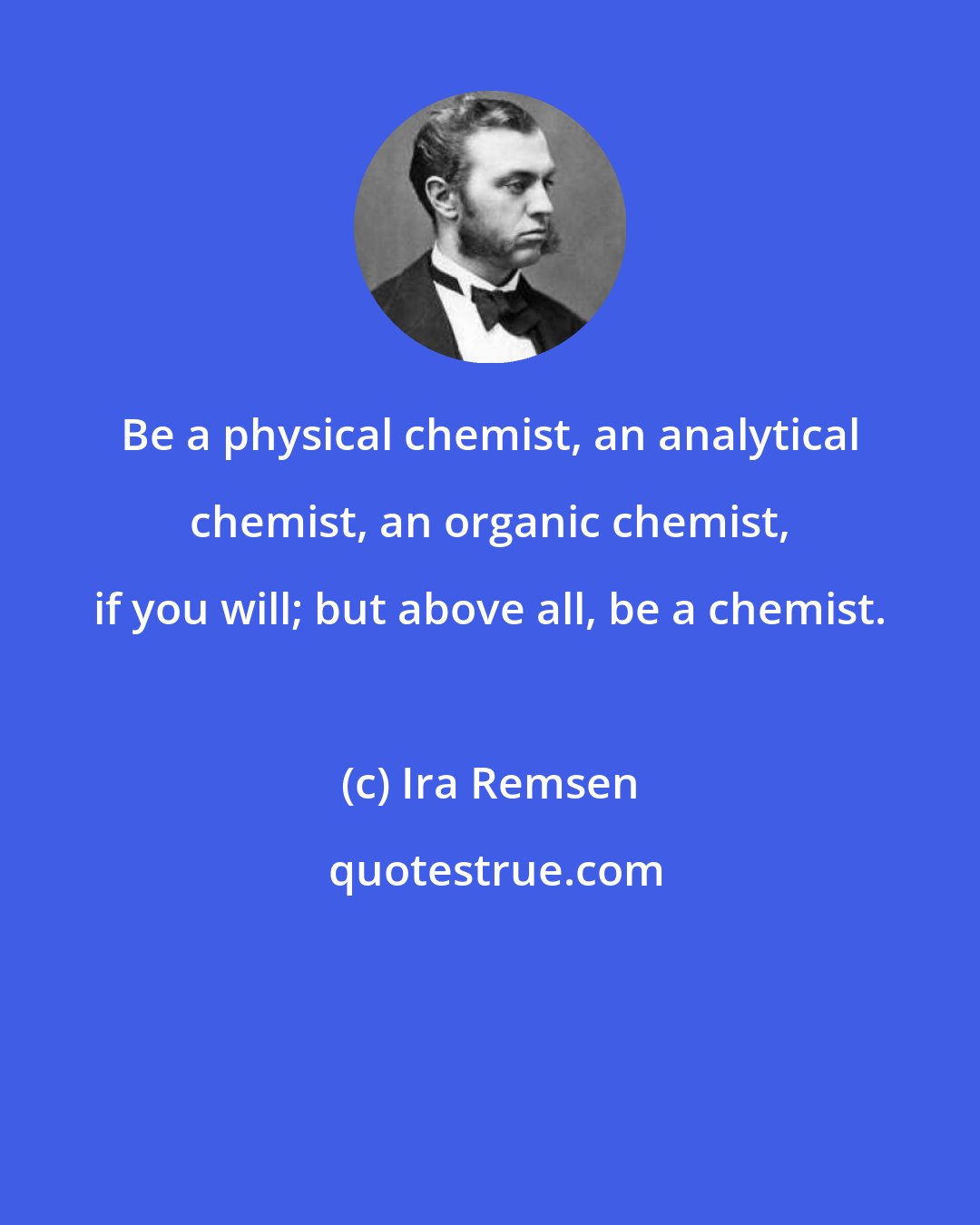 Ira Remsen: Be a physical chemist, an analytical chemist, an organic chemist, if you will; but above all, be a chemist.
