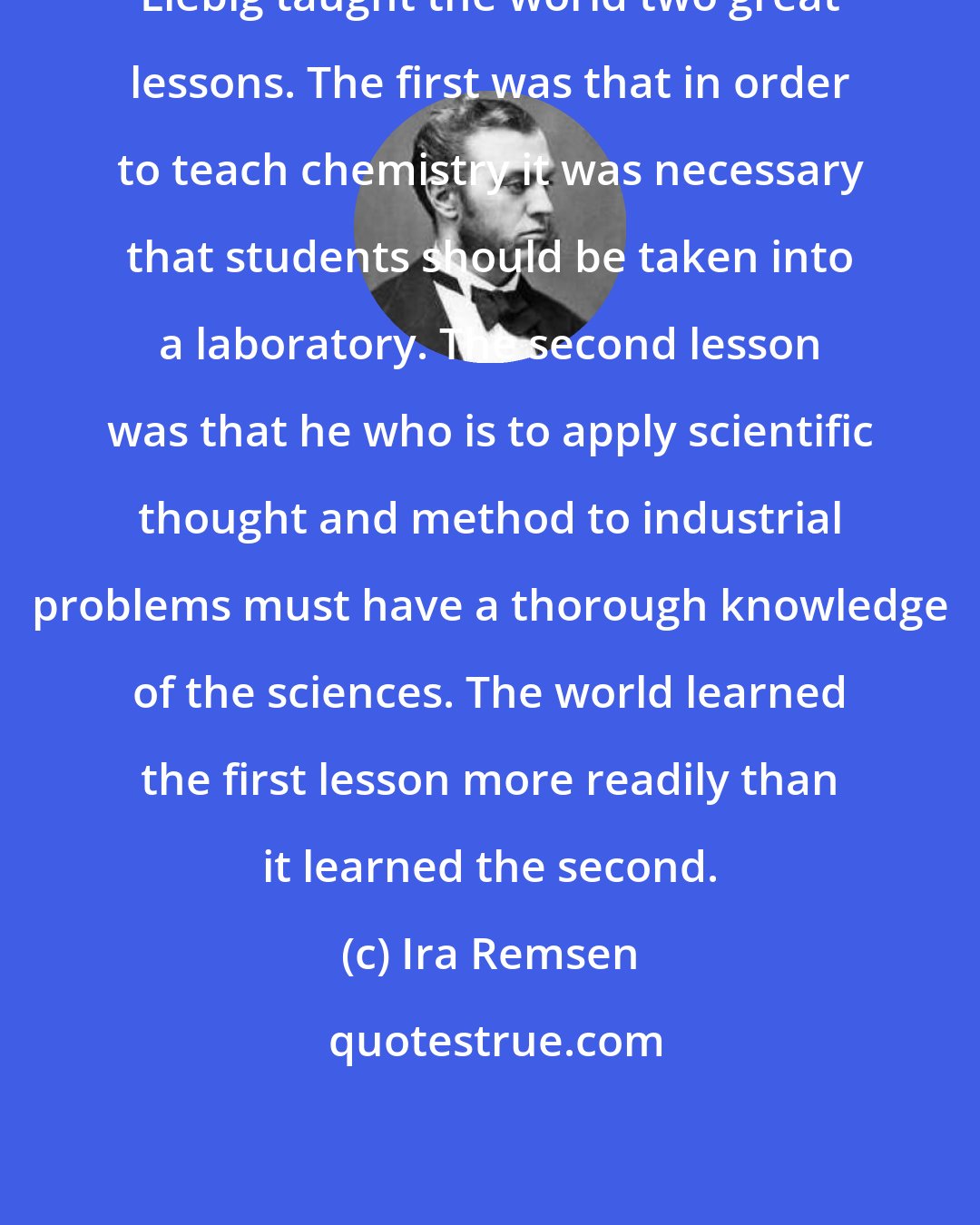 Ira Remsen: Liebig taught the world two great lessons. The first was that in order to teach chemistry it was necessary that students should be taken into a laboratory. The second lesson was that he who is to apply scientific thought and method to industrial problems must have a thorough knowledge of the sciences. The world learned the first lesson more readily than it learned the second.