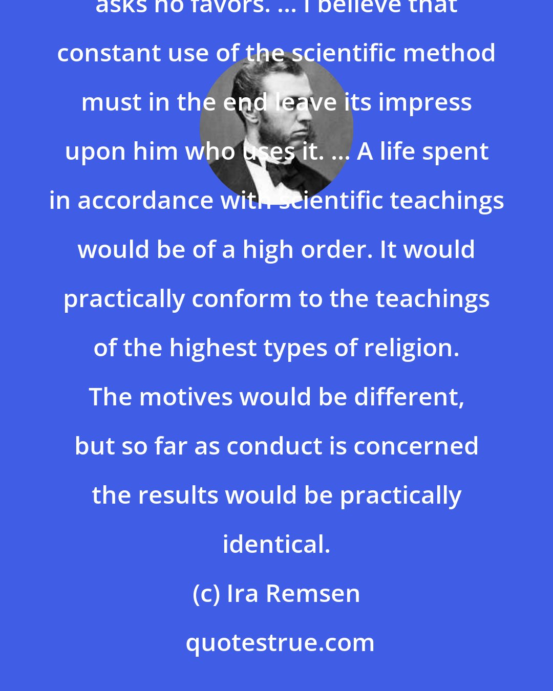 Ira Remsen: The fundamental characteristic of the scientific method is honesty. In dealing with any question, science asks no favors. ... I believe that constant use of the scientific method must in the end leave its impress upon him who uses it. ... A life spent in accordance with scientific teachings would be of a high order. It would practically conform to the teachings of the highest types of religion. The motives would be different, but so far as conduct is concerned the results would be practically identical.