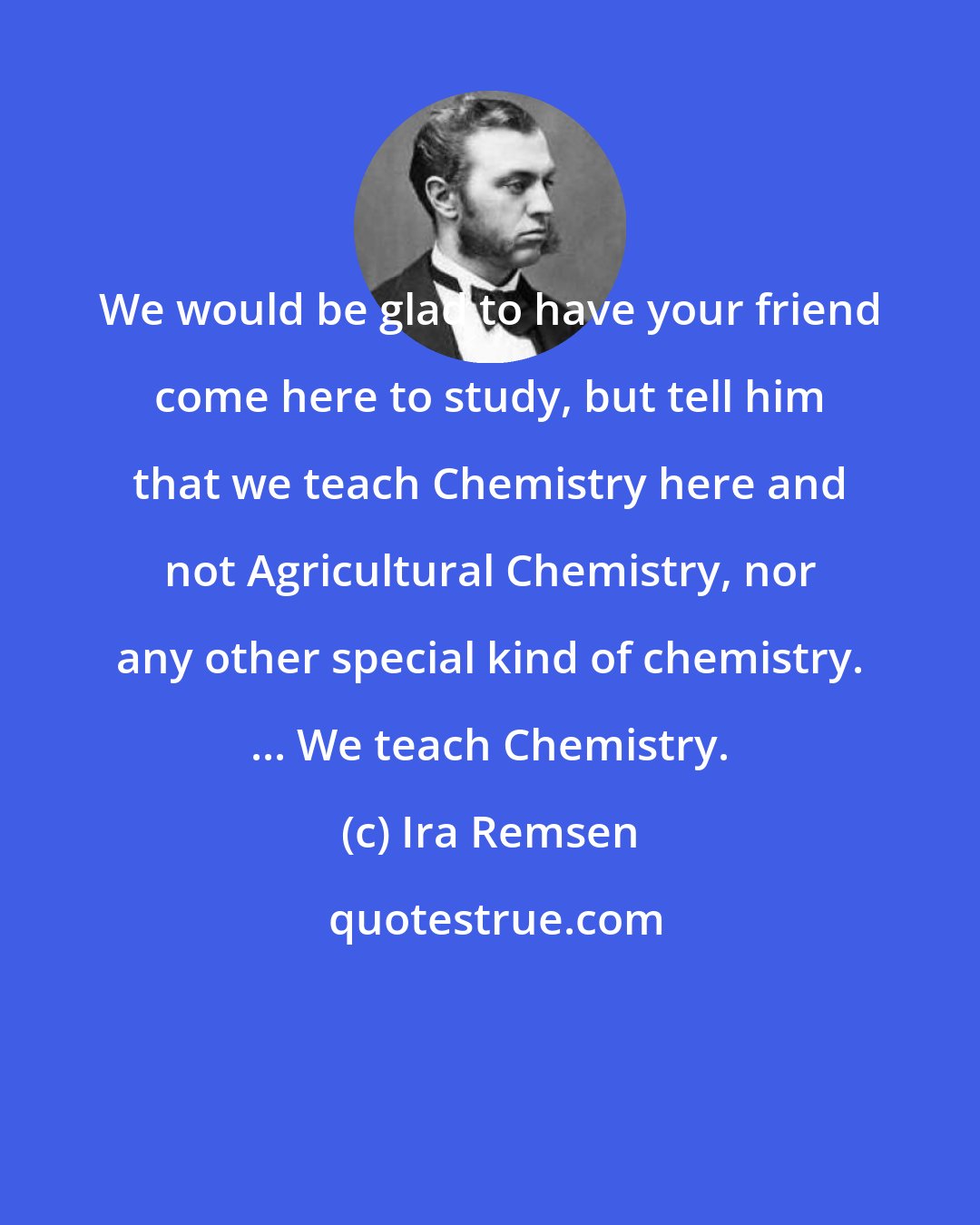 Ira Remsen: We would be glad to have your friend come here to study, but tell him that we teach Chemistry here and not Agricultural Chemistry, nor any other special kind of chemistry. ... We teach Chemistry.