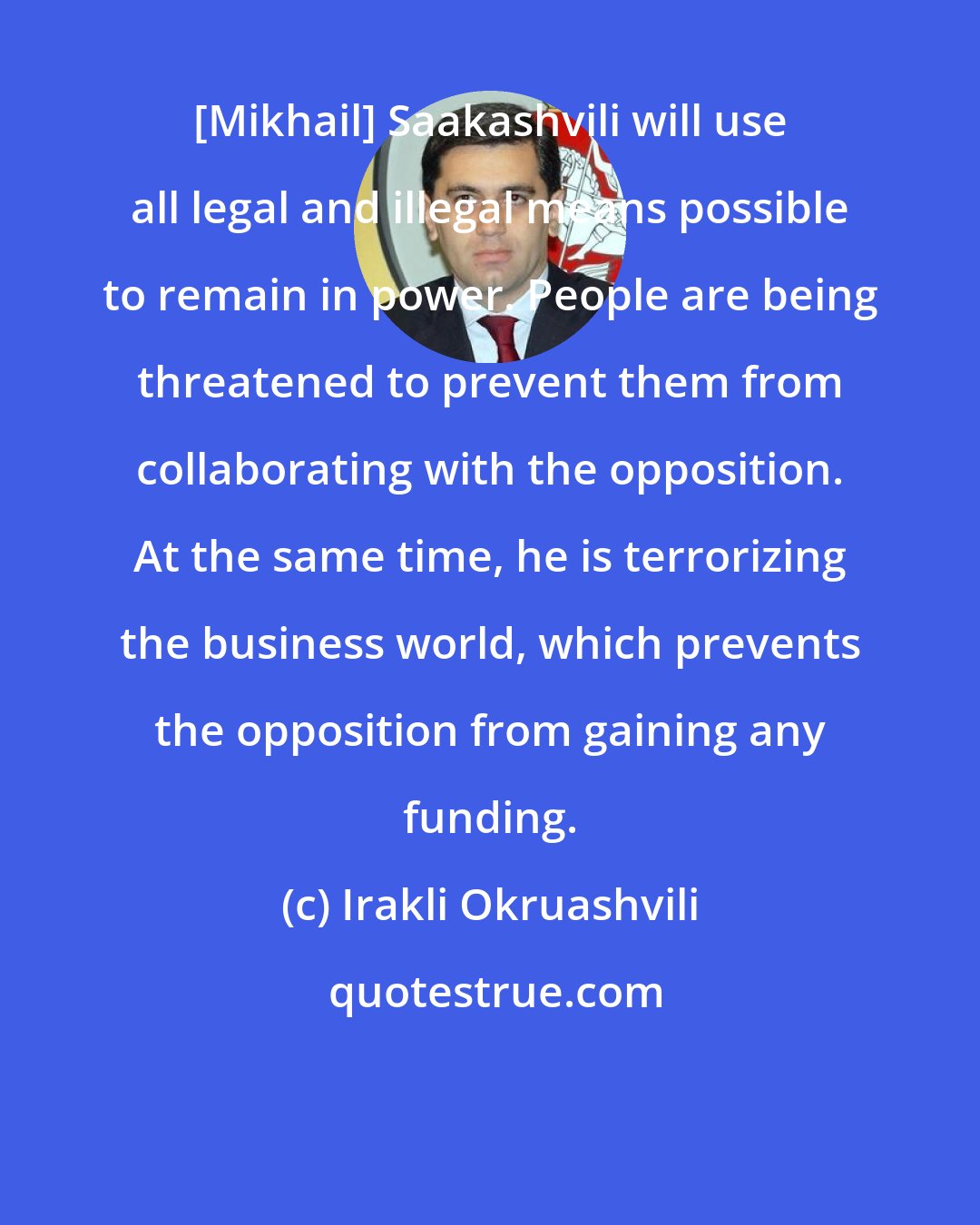 Irakli Okruashvili: [Mikhail] Saakashvili will use all legal and illegal means possible to remain in power. People are being threatened to prevent them from collaborating with the opposition. At the same time, he is terrorizing the business world, which prevents the opposition from gaining any funding.
