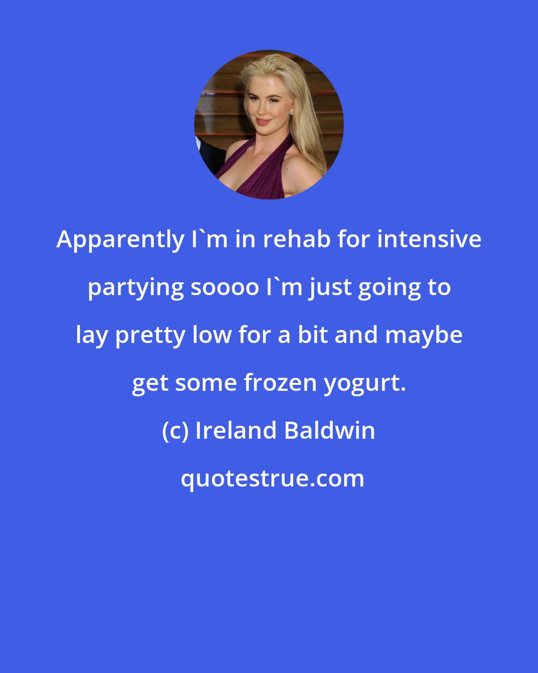 Ireland Baldwin: Apparently I'm in rehab for intensive partying soooo I'm just going to lay pretty low for a bit and maybe get some frozen yogurt.