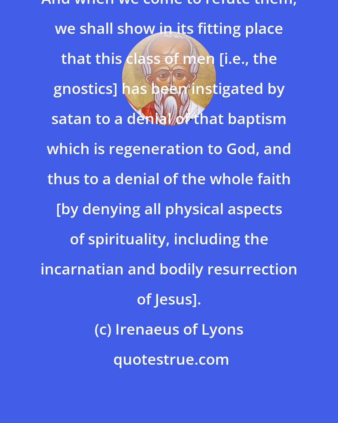 Irenaeus of Lyons: And when we come to refute them, we shall show in its fitting place that this class of men [i.e., the gnostics] has been instigated by satan to a denial of that baptism which is regeneration to God, and thus to a denial of the whole faith [by denying all physical aspects of spirituality, including the incarnatian and bodily resurrection of Jesus].