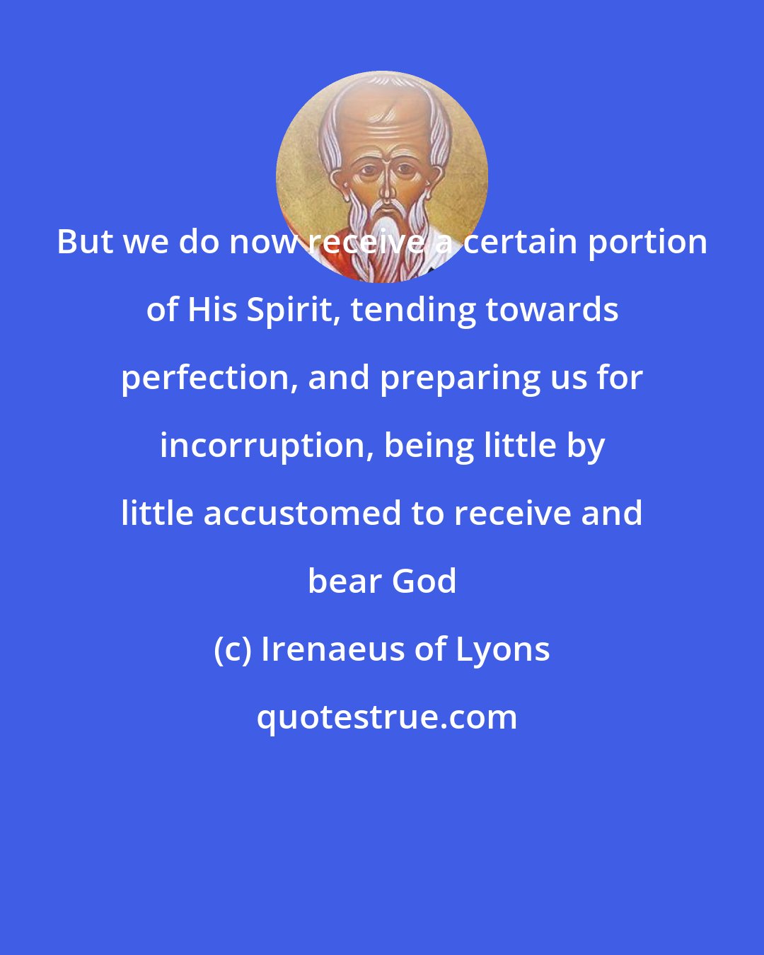 Irenaeus of Lyons: But we do now receive a certain portion of His Spirit, tending towards perfection, and preparing us for incorruption, being little by little accustomed to receive and bear God
