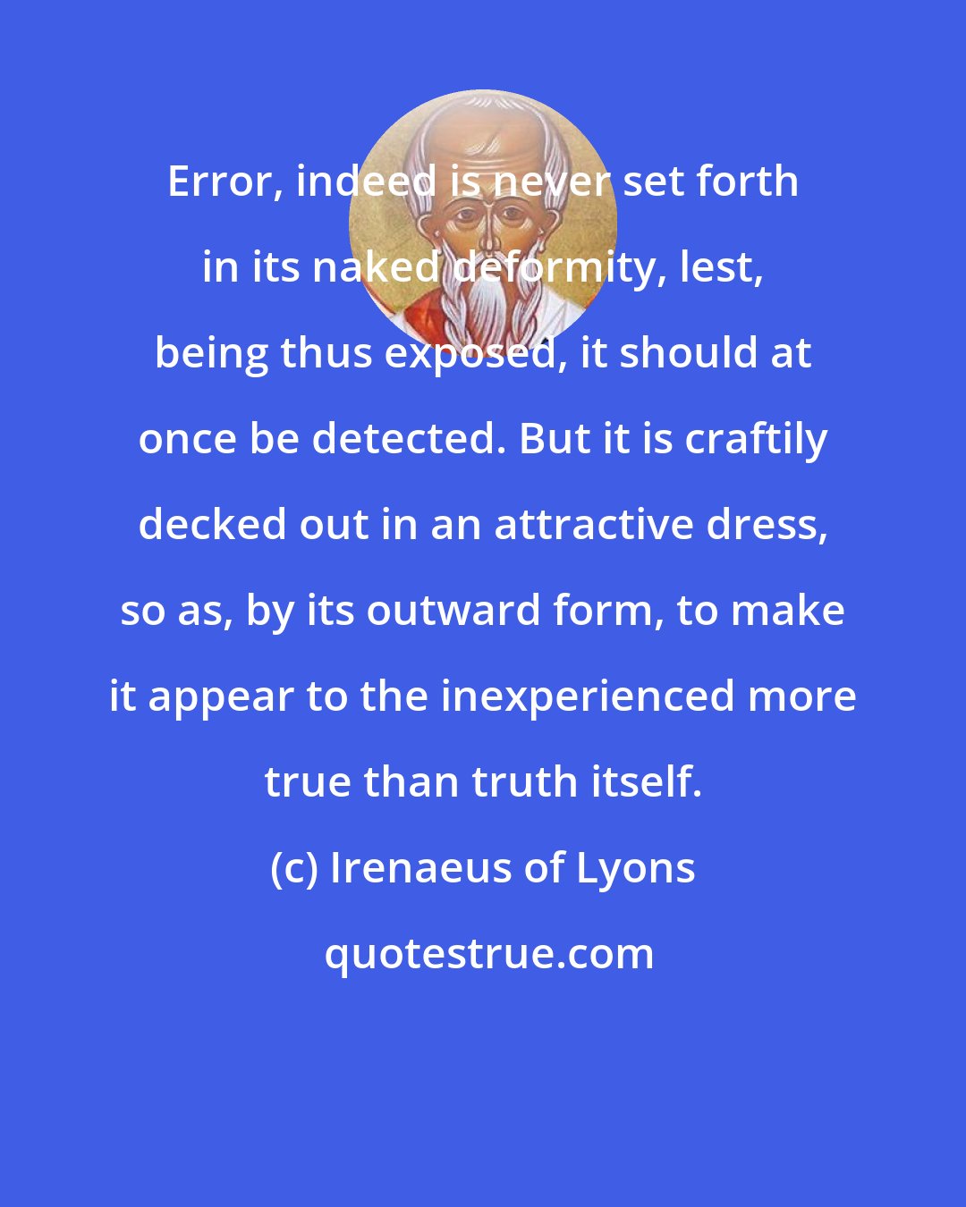 Irenaeus of Lyons: Error, indeed is never set forth in its naked deformity, lest, being thus exposed, it should at once be detected. But it is craftily decked out in an attractive dress, so as, by its outward form, to make it appear to the inexperienced more true than truth itself.