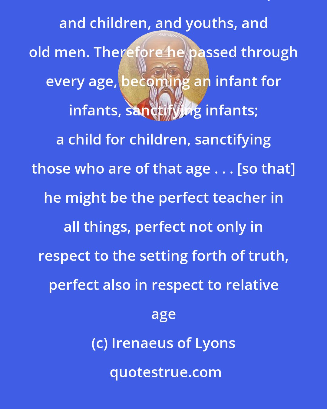 Irenaeus of Lyons: He [Jesus] came to save all through himself; all, I say, who through him are reborn in God: infants, and children, and youths, and old men. Therefore he passed through every age, becoming an infant for infants, sanctifying infants; a child for children, sanctifying those who are of that age . . . [so that] he might be the perfect teacher in all things, perfect not only in respect to the setting forth of truth, perfect also in respect to relative age
