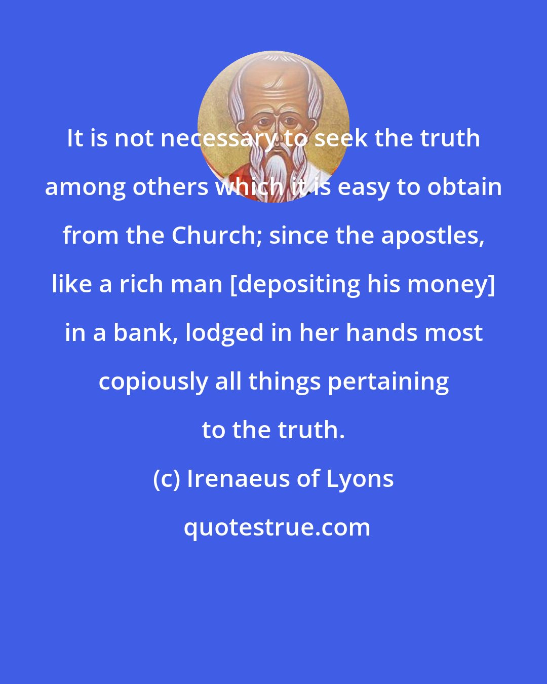 Irenaeus of Lyons: It is not necessary to seek the truth among others which it is easy to obtain from the Church; since the apostles, like a rich man [depositing his money] in a bank, lodged in her hands most copiously all things pertaining to the truth.
