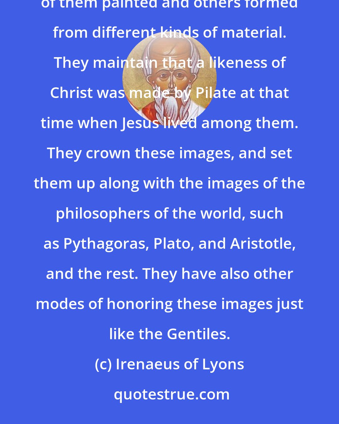 Irenaeus of Lyons: Others of them employ outward marks ... They style themselves Gnostics. They also possess images, some of them painted and others formed from different kinds of material. They maintain that a likeness of Christ was made by Pilate at that time when Jesus lived among them. They crown these images, and set them up along with the images of the philosophers of the world, such as Pythagoras, Plato, and Aristotle, and the rest. They have also other modes of honoring these images just like the Gentiles.