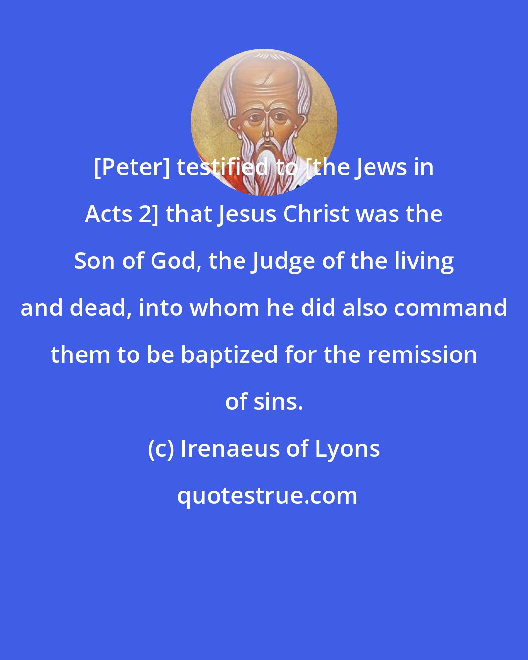 Irenaeus of Lyons: [Peter] testified to [the Jews in Acts 2] that Jesus Christ was the Son of God, the Judge of the living and dead, into whom he did also command them to be baptized for the remission of sins.