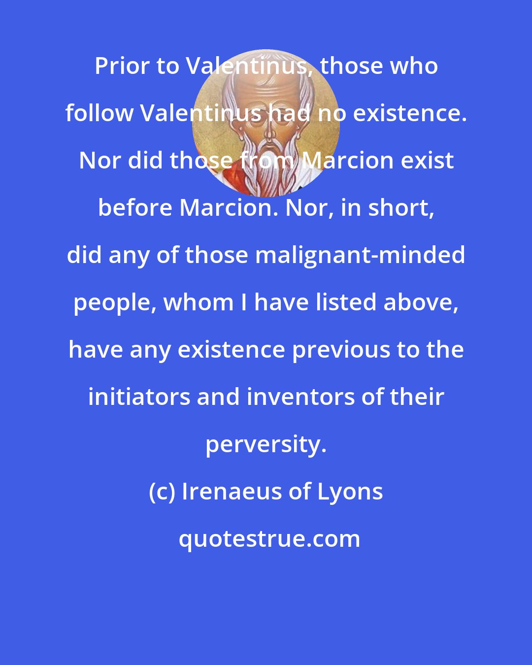 Irenaeus of Lyons: Prior to Valentinus, those who follow Valentinus had no existence. Nor did those from Marcion exist before Marcion. Nor, in short, did any of those malignant-minded people, whom I have listed above, have any existence previous to the initiators and inventors of their perversity.