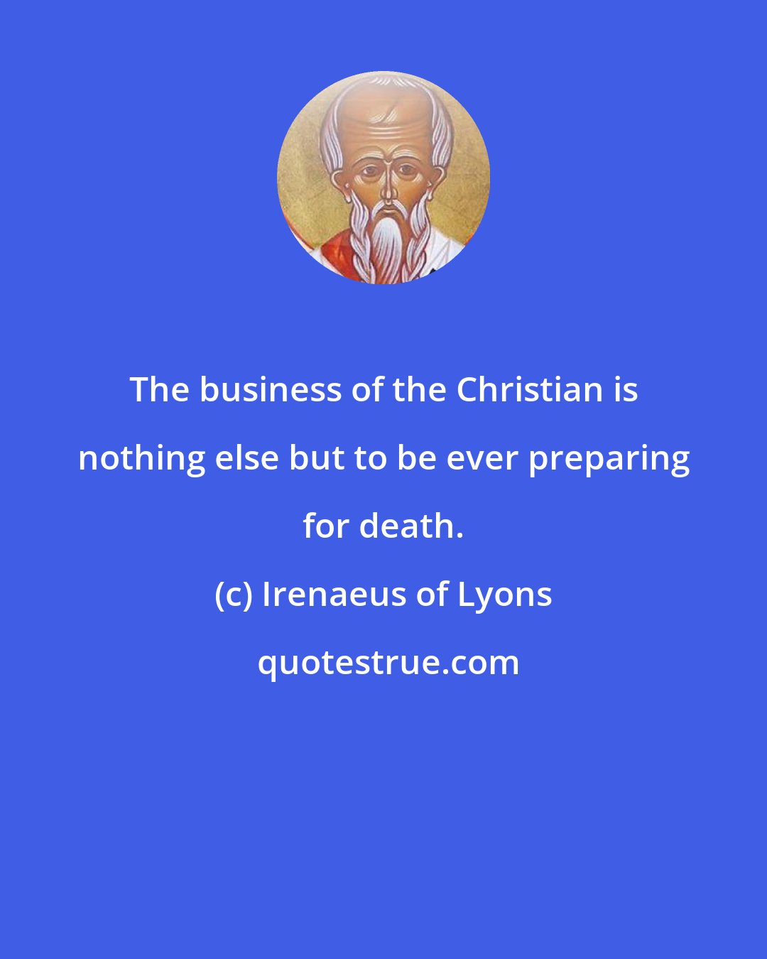 Irenaeus of Lyons: The business of the Christian is nothing else but to be ever preparing for death.