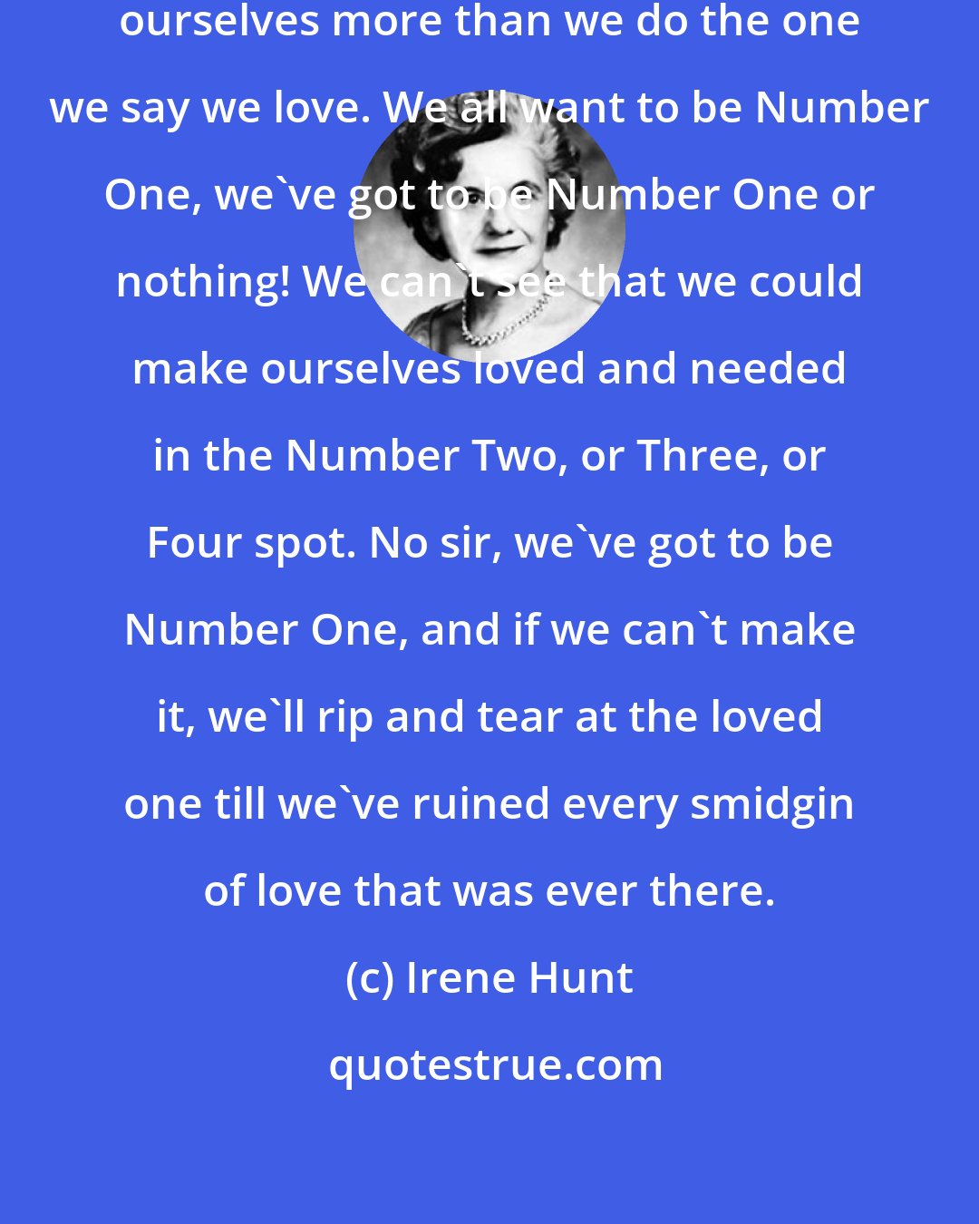 Irene Hunt: It happens the world over - we love ourselves more than we do the one we say we love. We all want to be Number One, we've got to be Number One or nothing! We can't see that we could make ourselves loved and needed in the Number Two, or Three, or Four spot. No sir, we've got to be Number One, and if we can't make it, we'll rip and tear at the loved one till we've ruined every smidgin of love that was ever there.