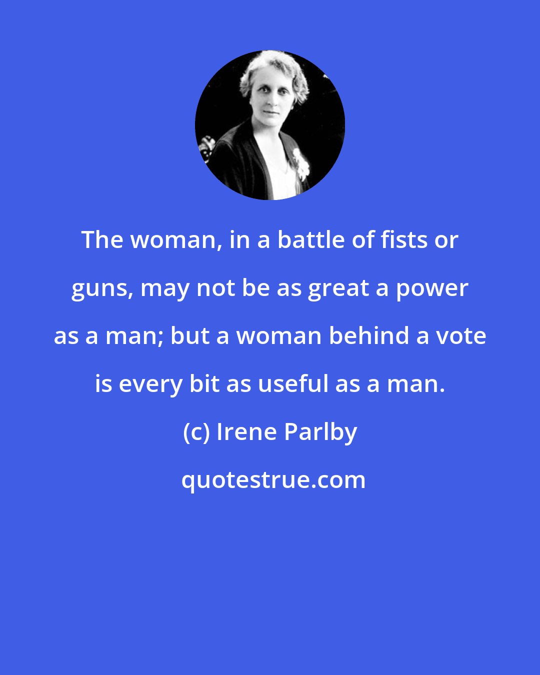 Irene Parlby: The woman, in a battle of fists or guns, may not be as great a power as a man; but a woman behind a vote is every bit as useful as a man.