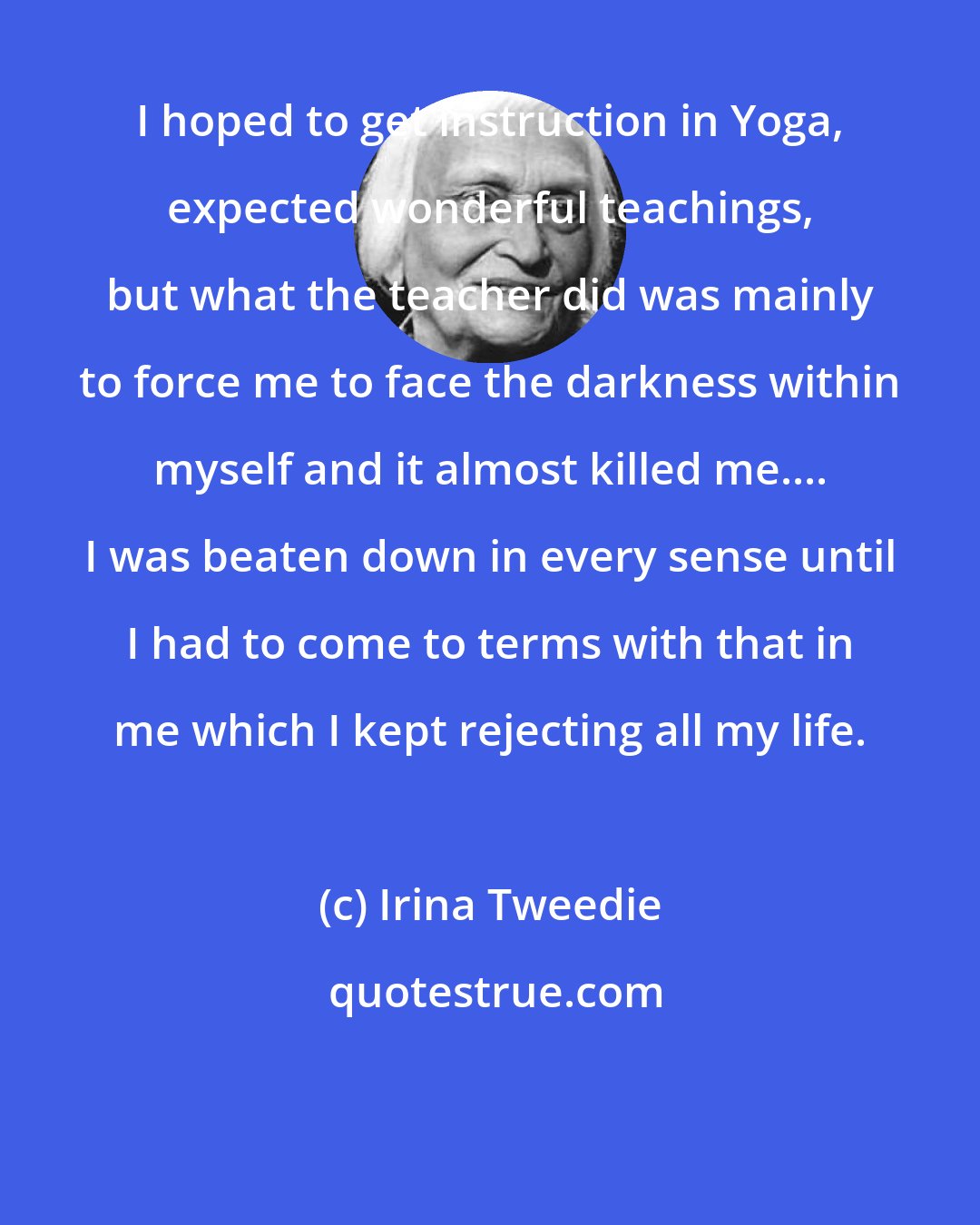Irina Tweedie: I hoped to get instruction in Yoga, expected wonderful teachings, but what the teacher did was mainly to force me to face the darkness within myself and it almost killed me.... I was beaten down in every sense until I had to come to terms with that in me which I kept rejecting all my life.