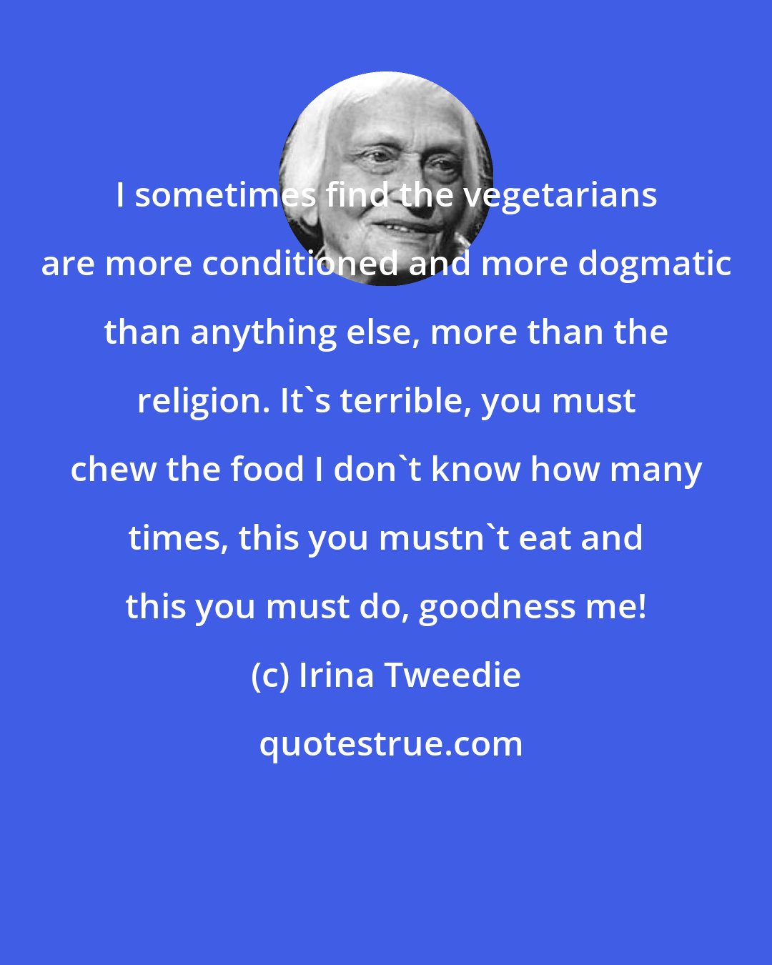 Irina Tweedie: I sometimes find the vegetarians are more conditioned and more dogmatic than anything else, more than the religion. It's terrible, you must chew the food I don't know how many times, this you mustn't eat and this you must do, goodness me!