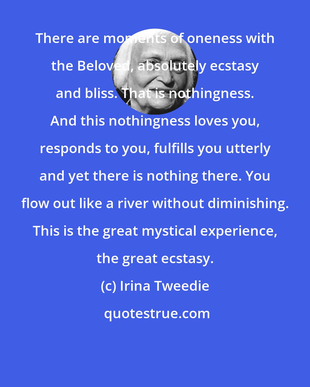 Irina Tweedie: There are moments of oneness with the Beloved, absolutely ecstasy and bliss. That is nothingness. And this nothingness loves you, responds to you, fulfills you utterly and yet there is nothing there. You flow out like a river without diminishing. This is the great mystical experience, the great ecstasy.