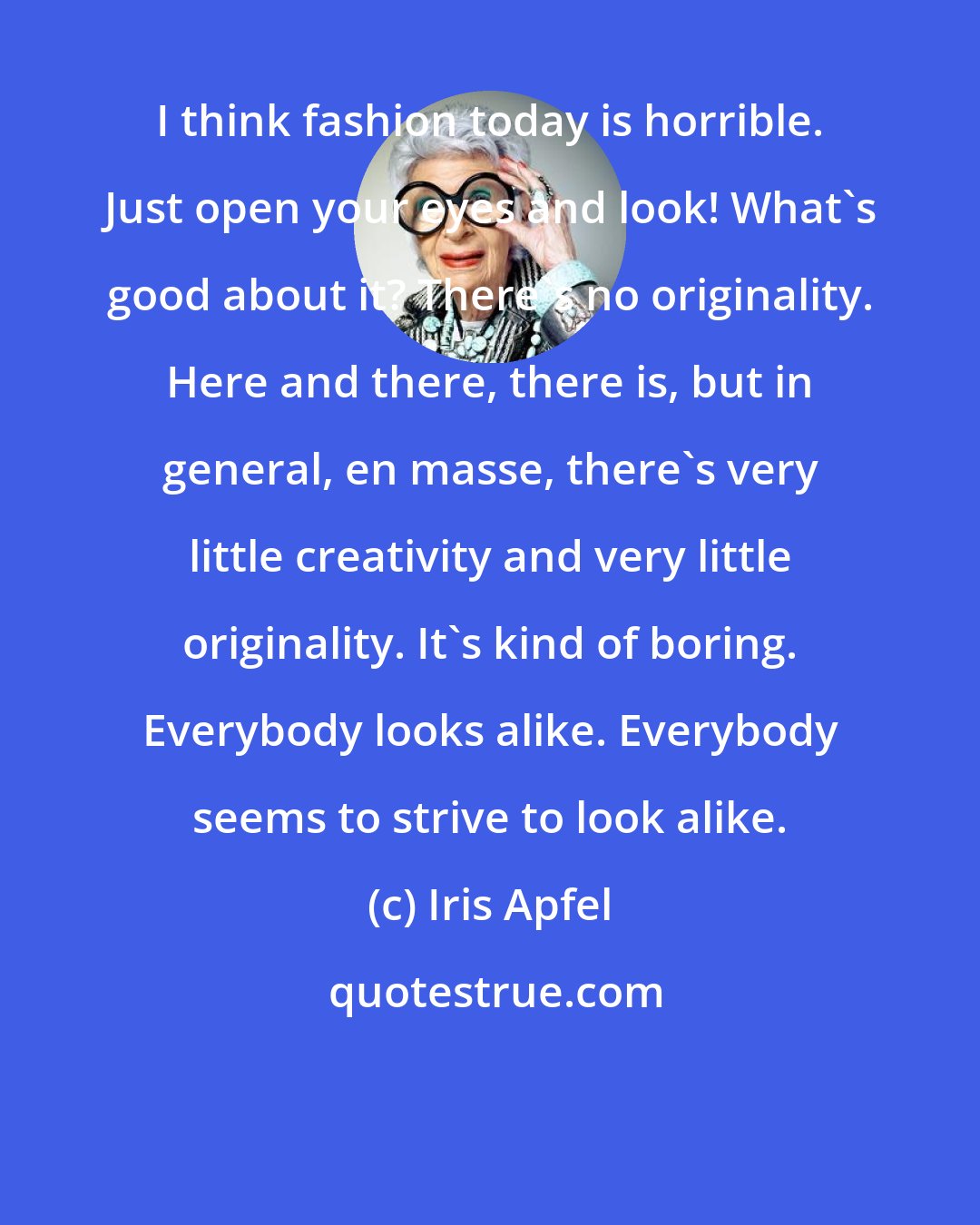 Iris Apfel: I think fashion today is horrible. Just open your eyes and look! What's good about it? There's no originality. Here and there, there is, but in general, en masse, there's very little creativity and very little originality. It's kind of boring. Everybody looks alike. Everybody seems to strive to look alike.