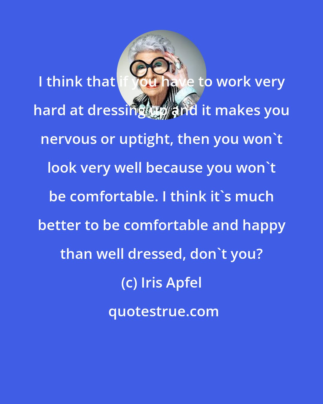Iris Apfel: I think that if you have to work very hard at dressing up and it makes you nervous or uptight, then you won't look very well because you won't be comfortable. I think it's much better to be comfortable and happy than well dressed, don't you?
