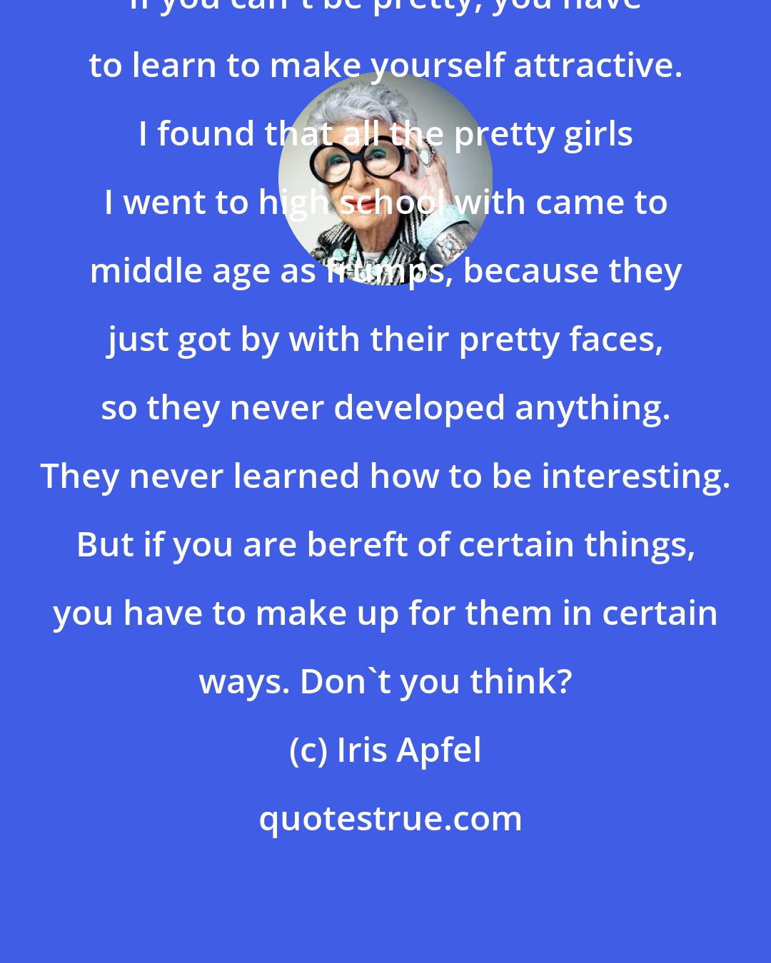 Iris Apfel: If you can't be pretty, you have to learn to make yourself attractive. I found that all the pretty girls I went to high school with came to middle age as frumps, because they just got by with their pretty faces, so they never developed anything. They never learned how to be interesting. But if you are bereft of certain things, you have to make up for them in certain ways. Don't you think?
