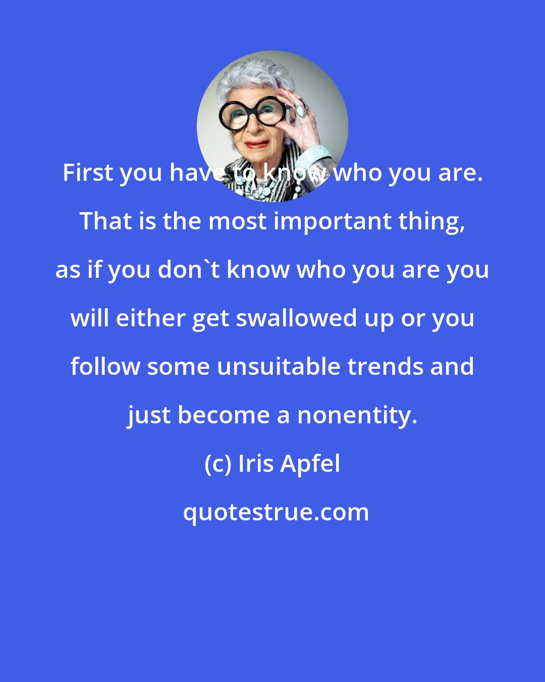 Iris Apfel: First you have to know who you are. That is the most important thing, as if you don't know who you are you will either get swallowed up or you follow some unsuitable trends and just become a nonentity.