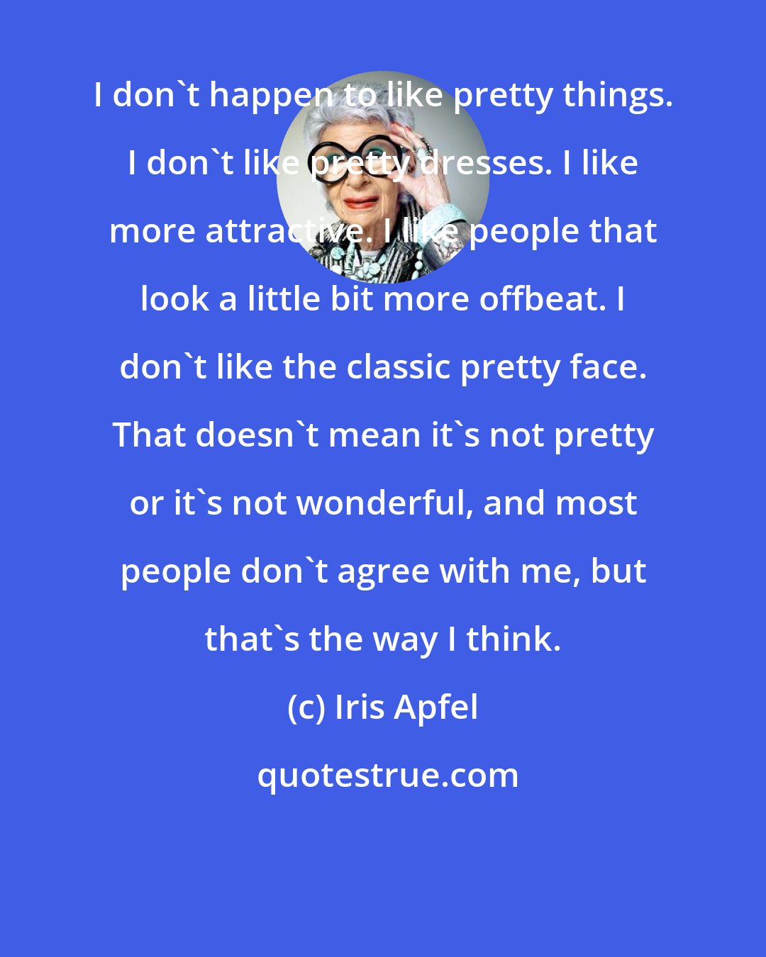 Iris Apfel: I don't happen to like pretty things. I don't like pretty dresses. I like more attractive. I like people that look a little bit more offbeat. I don't like the classic pretty face. That doesn't mean it's not pretty or it's not wonderful, and most people don't agree with me, but that's the way I think.