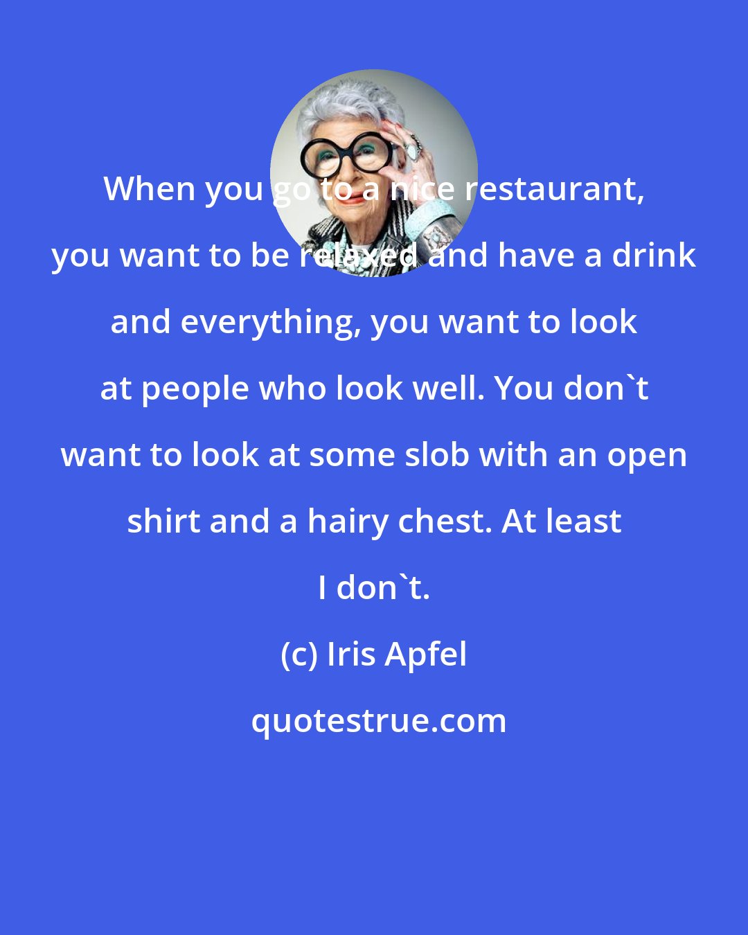 Iris Apfel: When you go to a nice restaurant, you want to be relaxed and have a drink and everything, you want to look at people who look well. You don't want to look at some slob with an open shirt and a hairy chest. At least I don't.