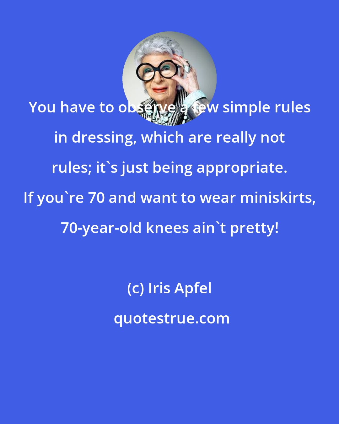 Iris Apfel: You have to observe a few simple rules in dressing, which are really not rules; it's just being appropriate. If you're 70 and want to wear miniskirts, 70-year-old knees ain't pretty!