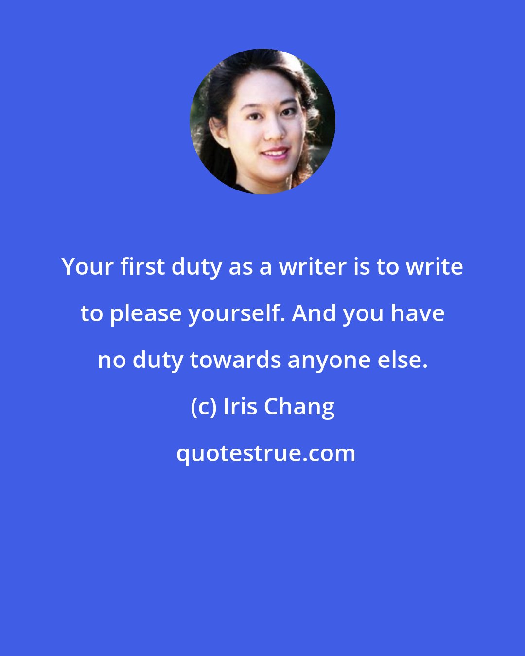 Iris Chang: Your first duty as a writer is to write to please yourself. And you have no duty towards anyone else.