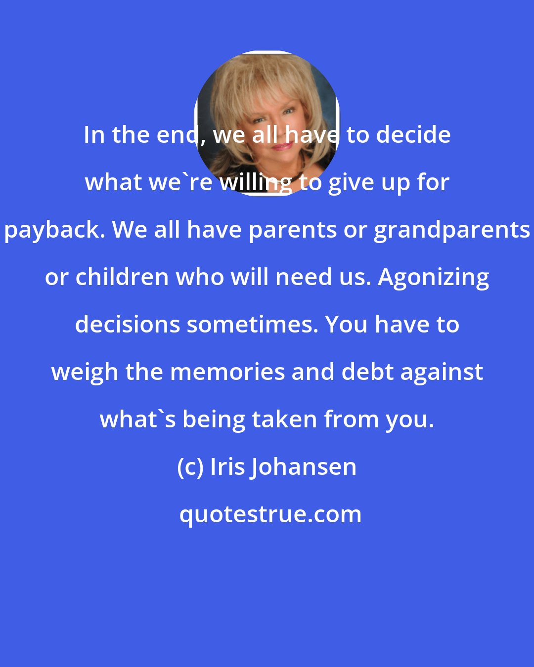 Iris Johansen: In the end, we all have to decide what we're willing to give up for payback. We all have parents or grandparents or children who will need us. Agonizing decisions sometimes. You have to weigh the memories and debt against what's being taken from you.