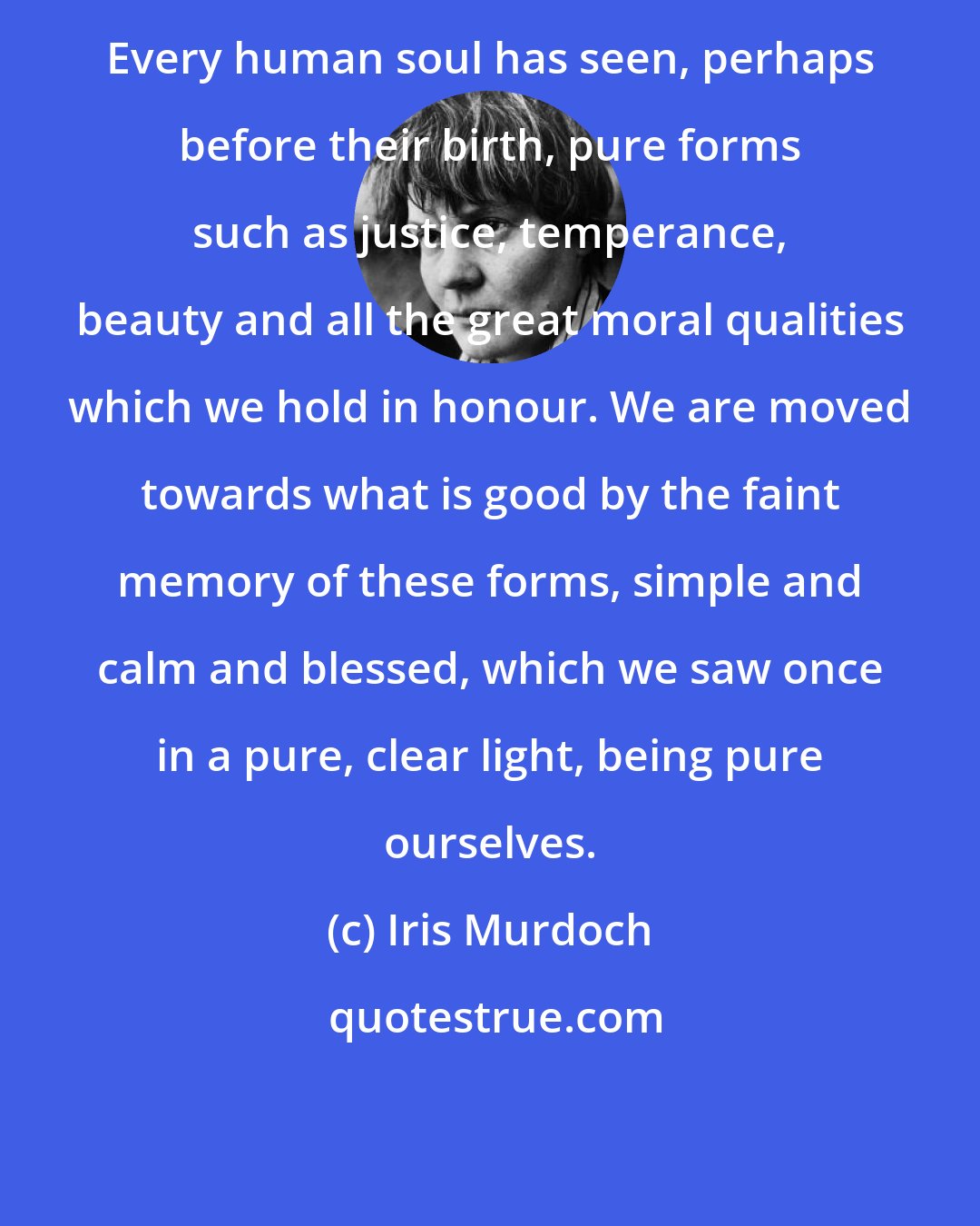 Iris Murdoch: Every human soul has seen, perhaps before their birth, pure forms such as justice, temperance, beauty and all the great moral qualities which we hold in honour. We are moved towards what is good by the faint memory of these forms, simple and calm and blessed, which we saw once in a pure, clear light, being pure ourselves.