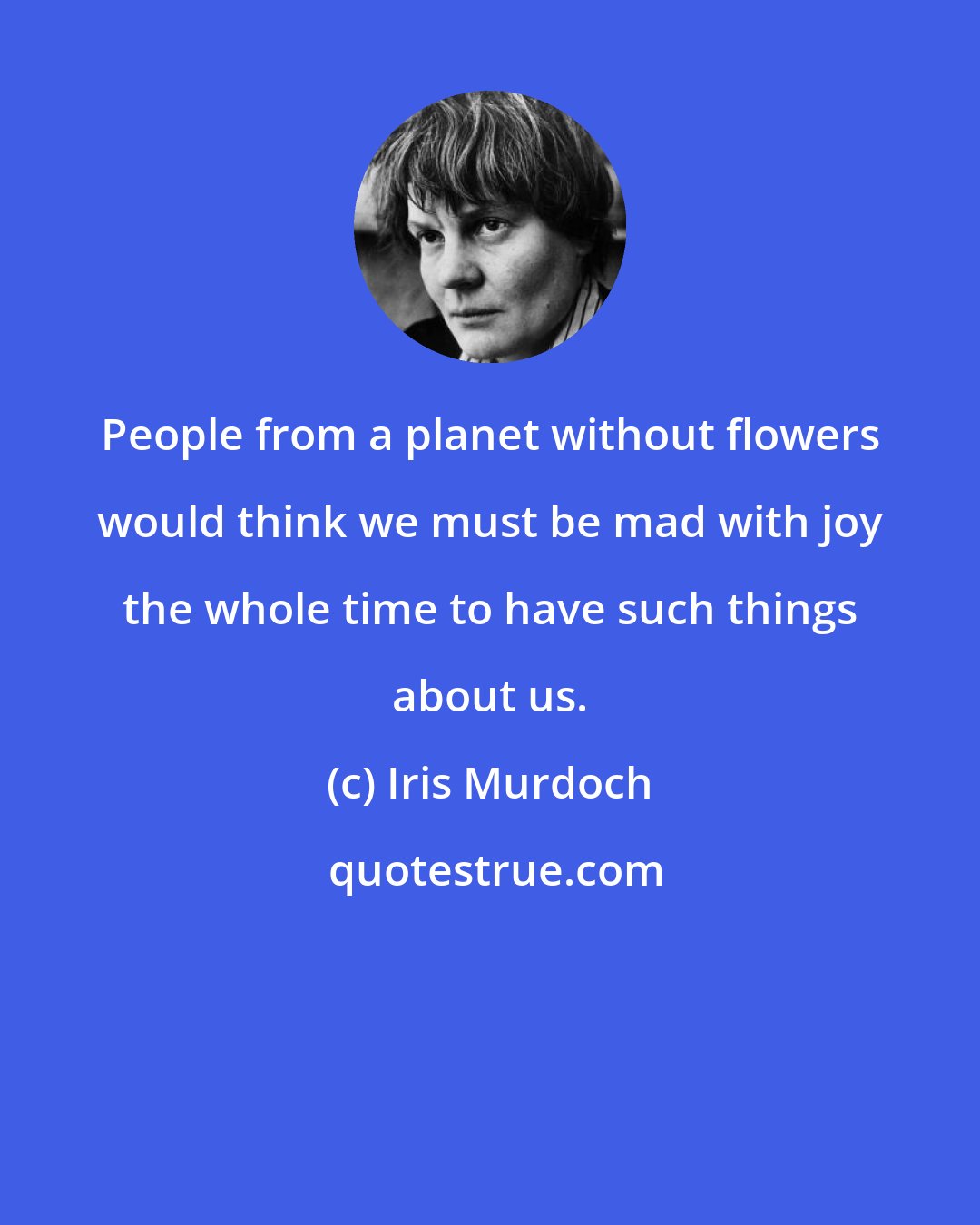 Iris Murdoch: People from a planet without flowers would think we must be mad with joy the whole time to have such things about us.