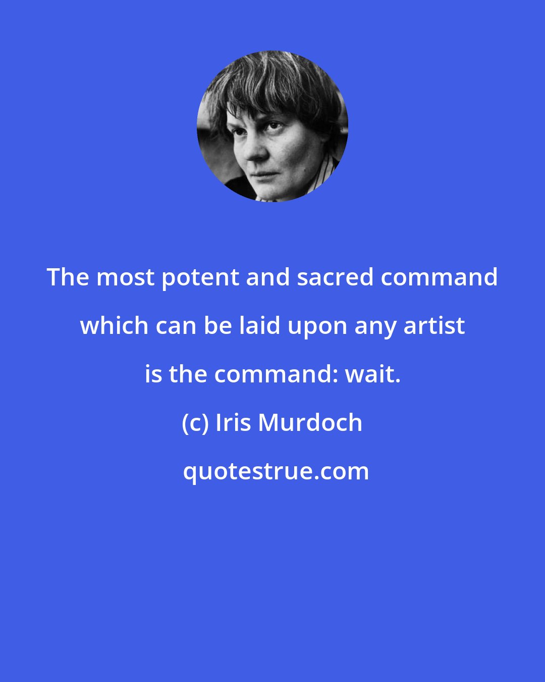 Iris Murdoch: The most potent and sacred command which can be laid upon any artist is the command: wait.
