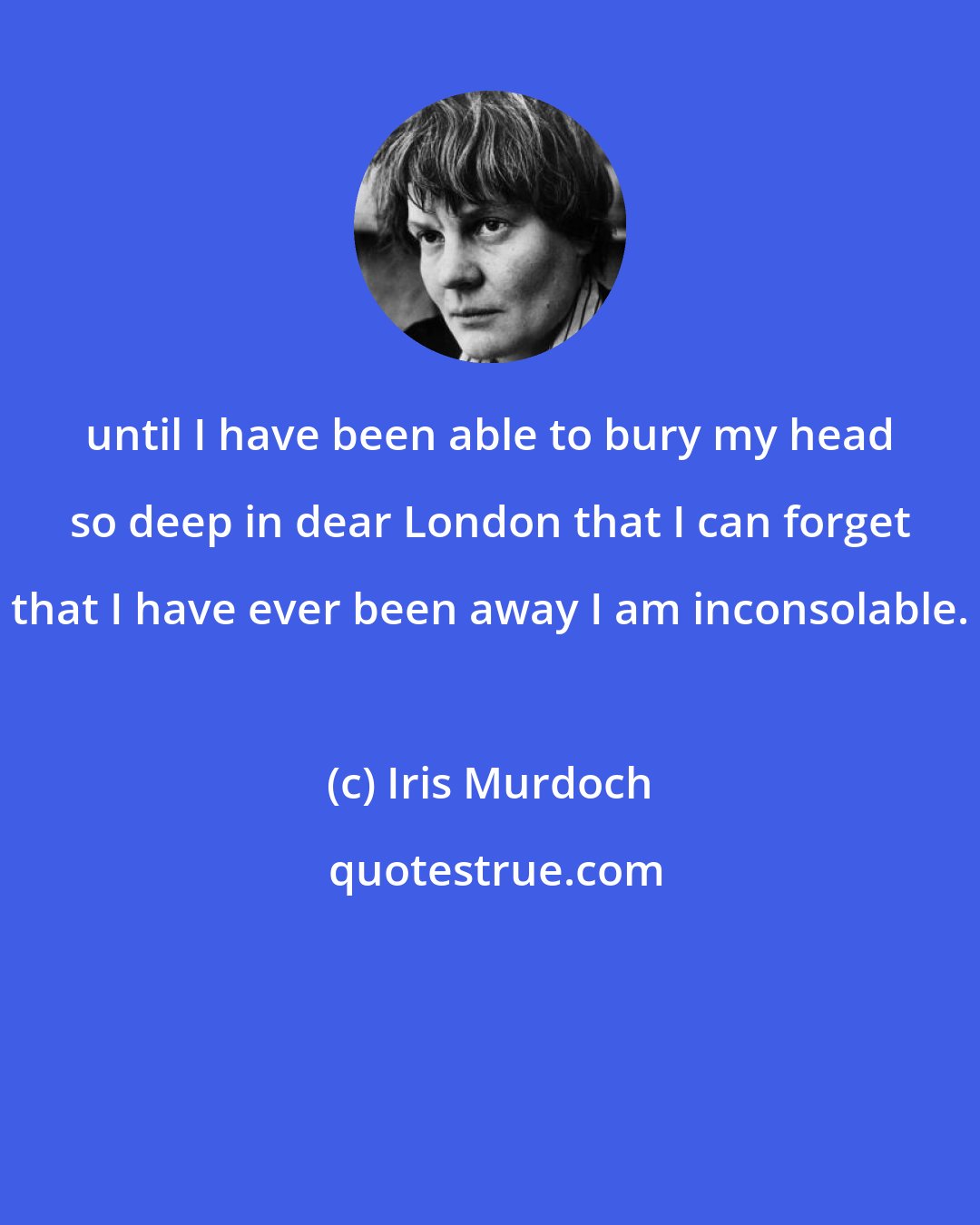 Iris Murdoch: until I have been able to bury my head so deep in dear London that I can forget that I have ever been away I am inconsolable.