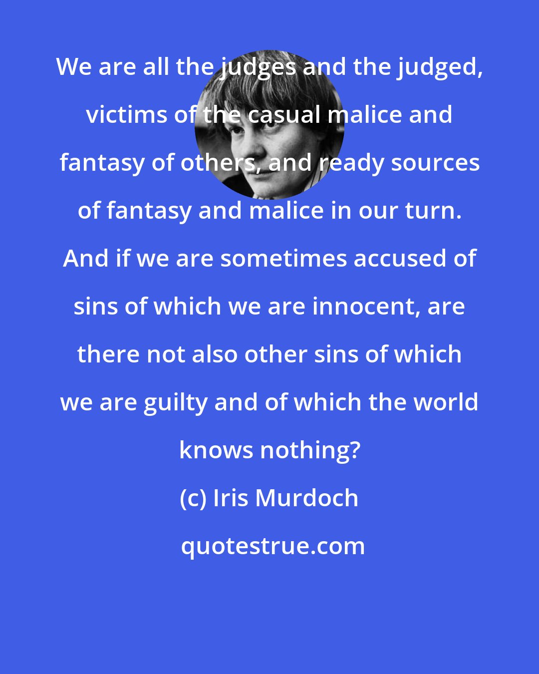 Iris Murdoch: We are all the judges and the judged, victims of the casual malice and fantasy of others, and ready sources of fantasy and malice in our turn. And if we are sometimes accused of sins of which we are innocent, are there not also other sins of which we are guilty and of which the world knows nothing?