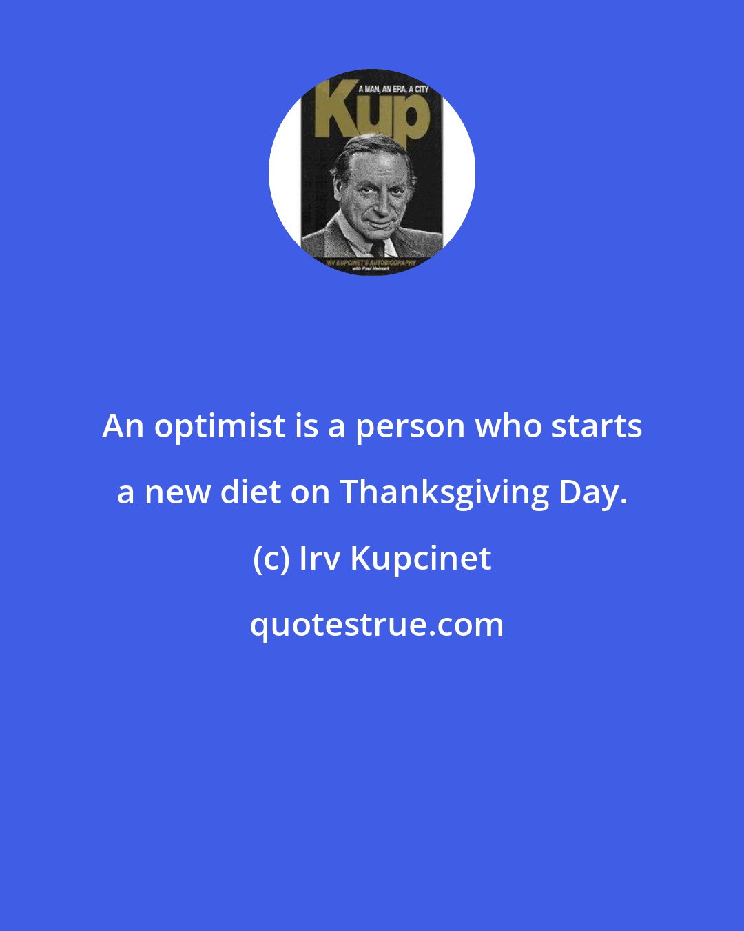 Irv Kupcinet: An optimist is a person who starts a new diet on Thanksgiving Day.