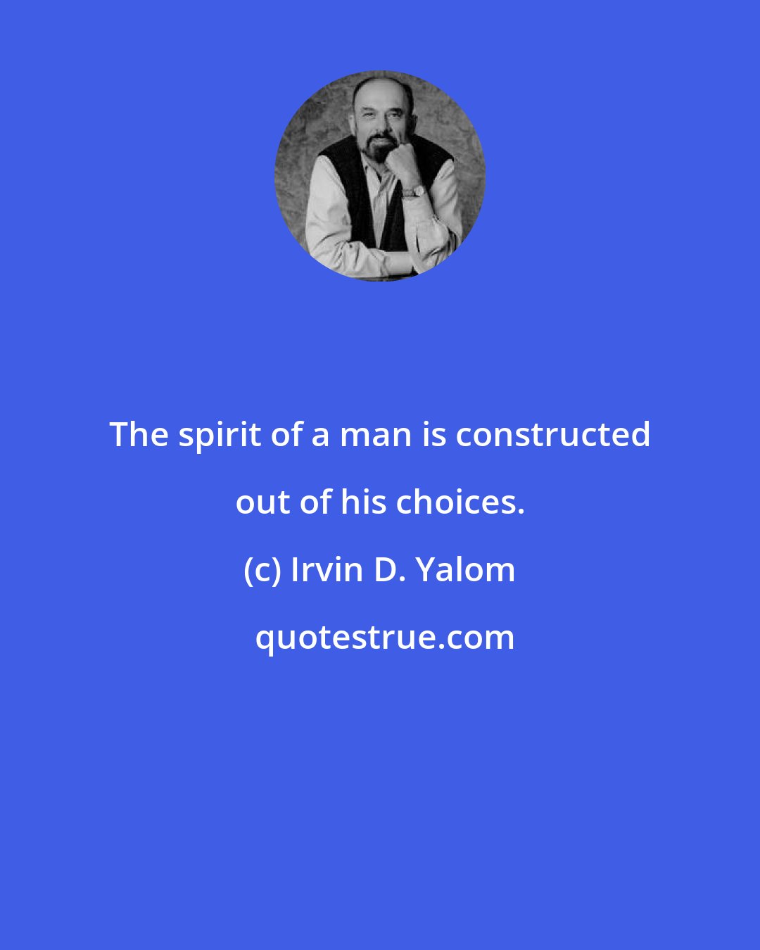 Irvin D. Yalom: The spirit of a man is constructed out of his choices.